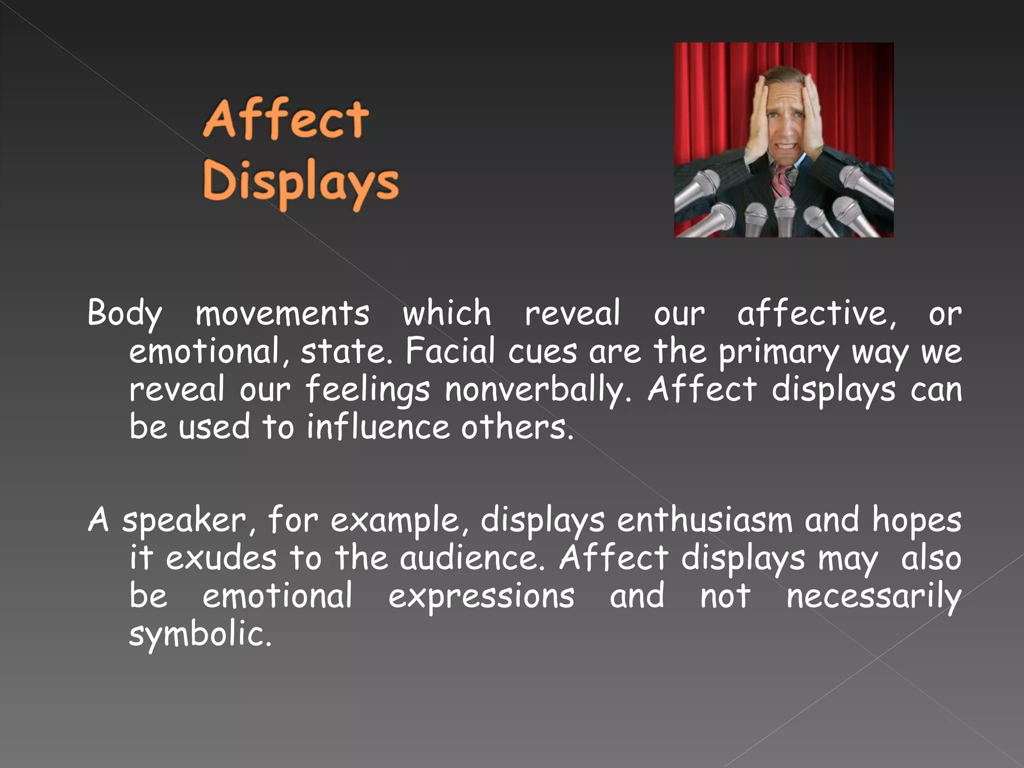 Body movements which reveal our affective, or emotional, state. Facial cues are the primary way we reveal our feelings nonverbally. Affect displays can be used to influence others.  A speaker, for example, displays enthusiasm and hopes it exudes to the audience. Affect displays may  also be emotional expressions and not necessarily symbolic. 