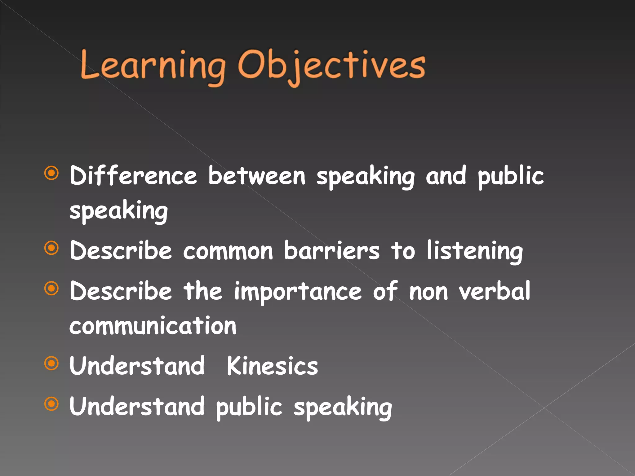 Difference between speaking and public speaking Describe common barriers to listening Describe the importance of non verbal communication Understand  Kinesics  Understand public speaking  