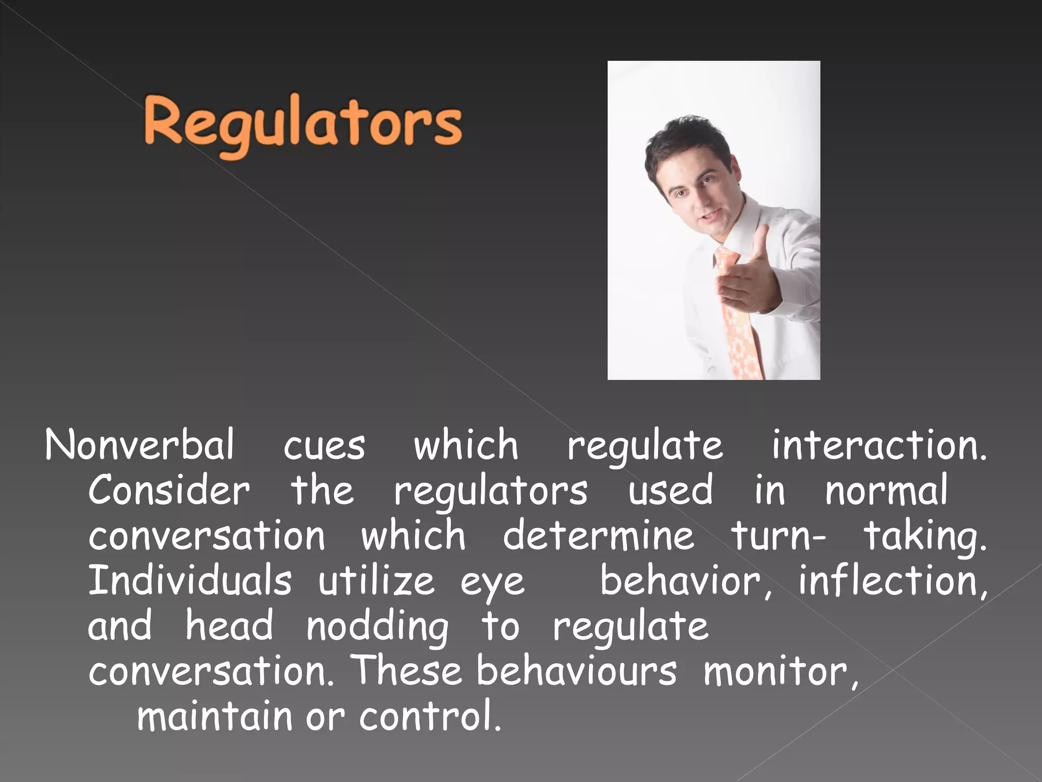 Nonverbal cues which regulate interaction. Consider the regulators used in normal  conversation which determine turn- taking. Individuals utilize eye  behavior, inflection, and head nodding to regulate  conversation. These behaviours  monitor,    maintain or control. 