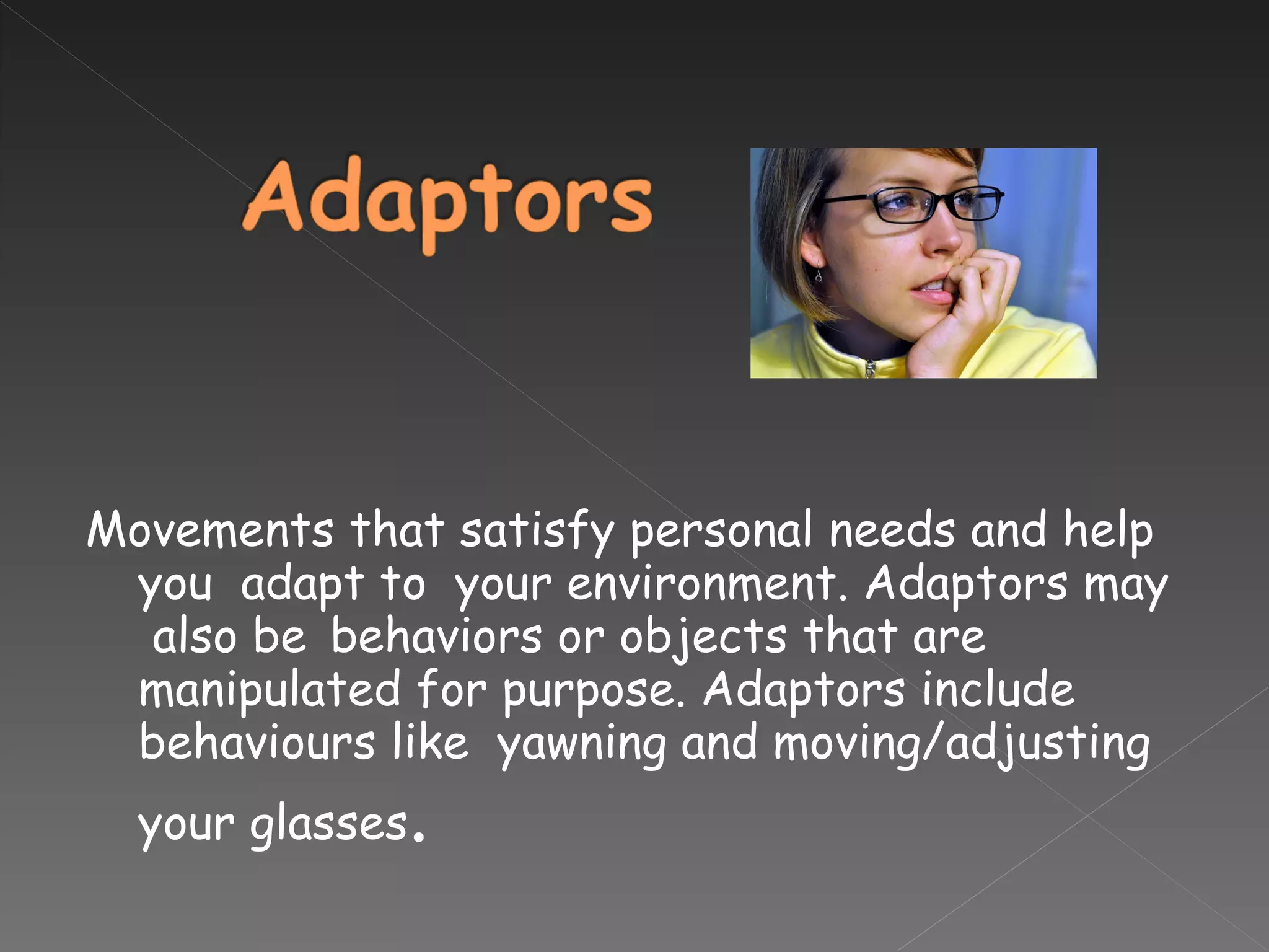 Movements that satisfy personal needs and help you  adapt to  your environment. Adaptors may  also be  behaviors or objects that are manipulated for purpose. Adaptors include behaviours like  yawning and moving/adjusting your glasses . 