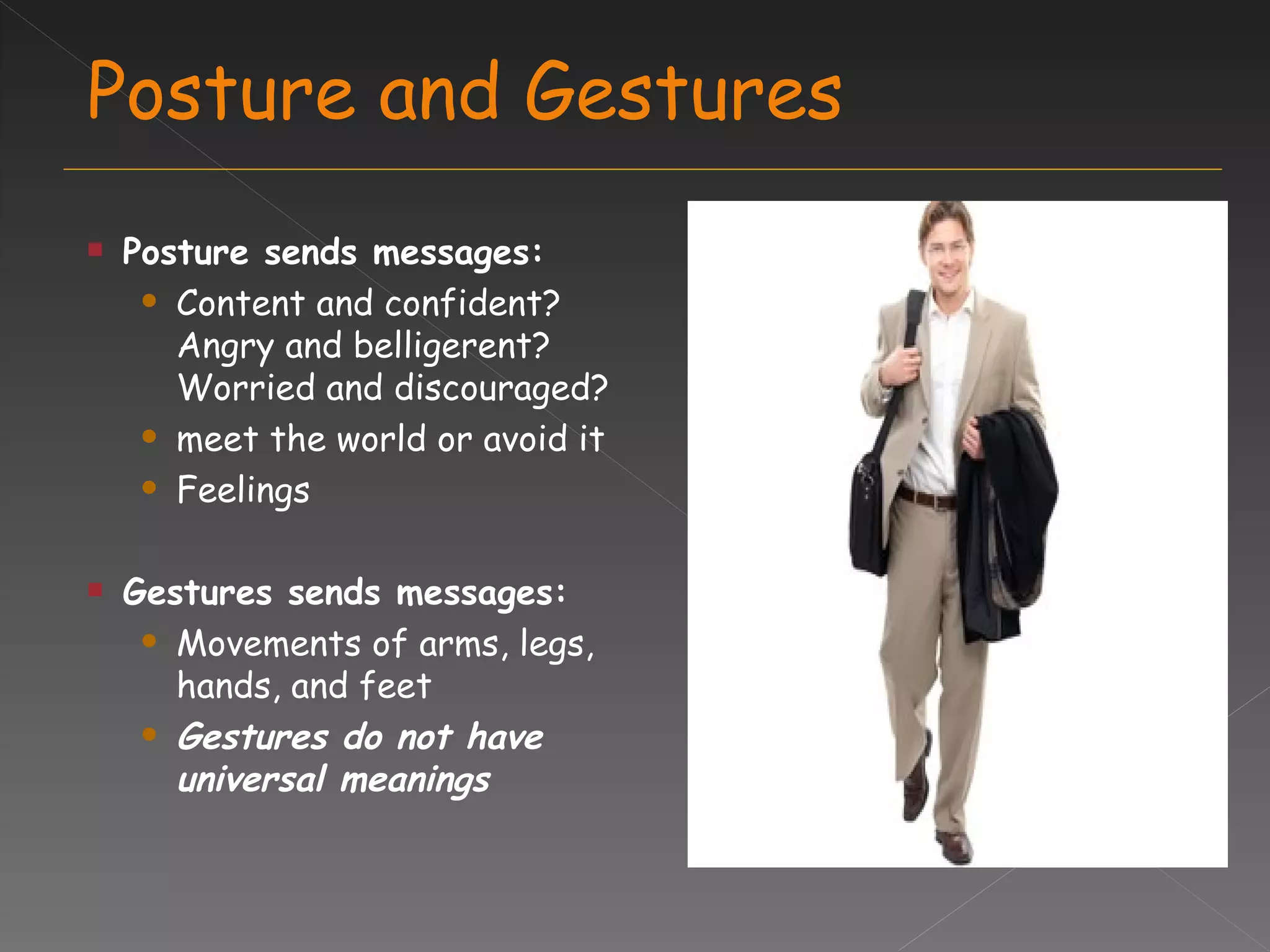 Posture and Gestures Posture sends messages: Content and confident?  Angry and belligerent? Worried and discouraged? meet the world or avoid it Feelings Gestures sends messages: Movements of arms, legs, hands, and feet  Gestures do not have universal meanings 