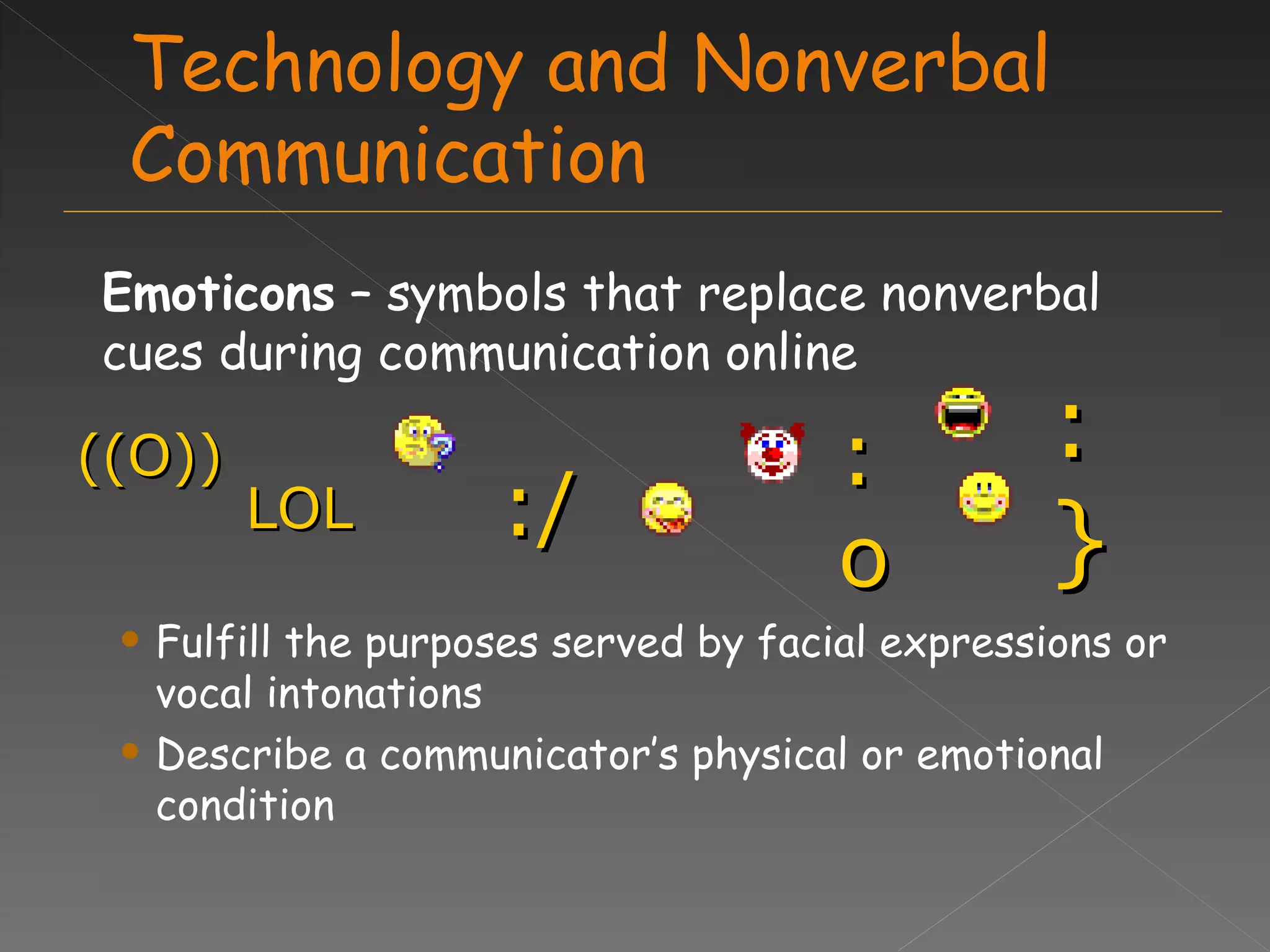Technology and Nonverbal Communication Emoticons  – symbols that replace nonverbal cues during communication online Fulfill the purposes served by facial expressions or vocal intonations Describe a communicator’s physical or emotional condition :} ((O)) LOL :/ :o 