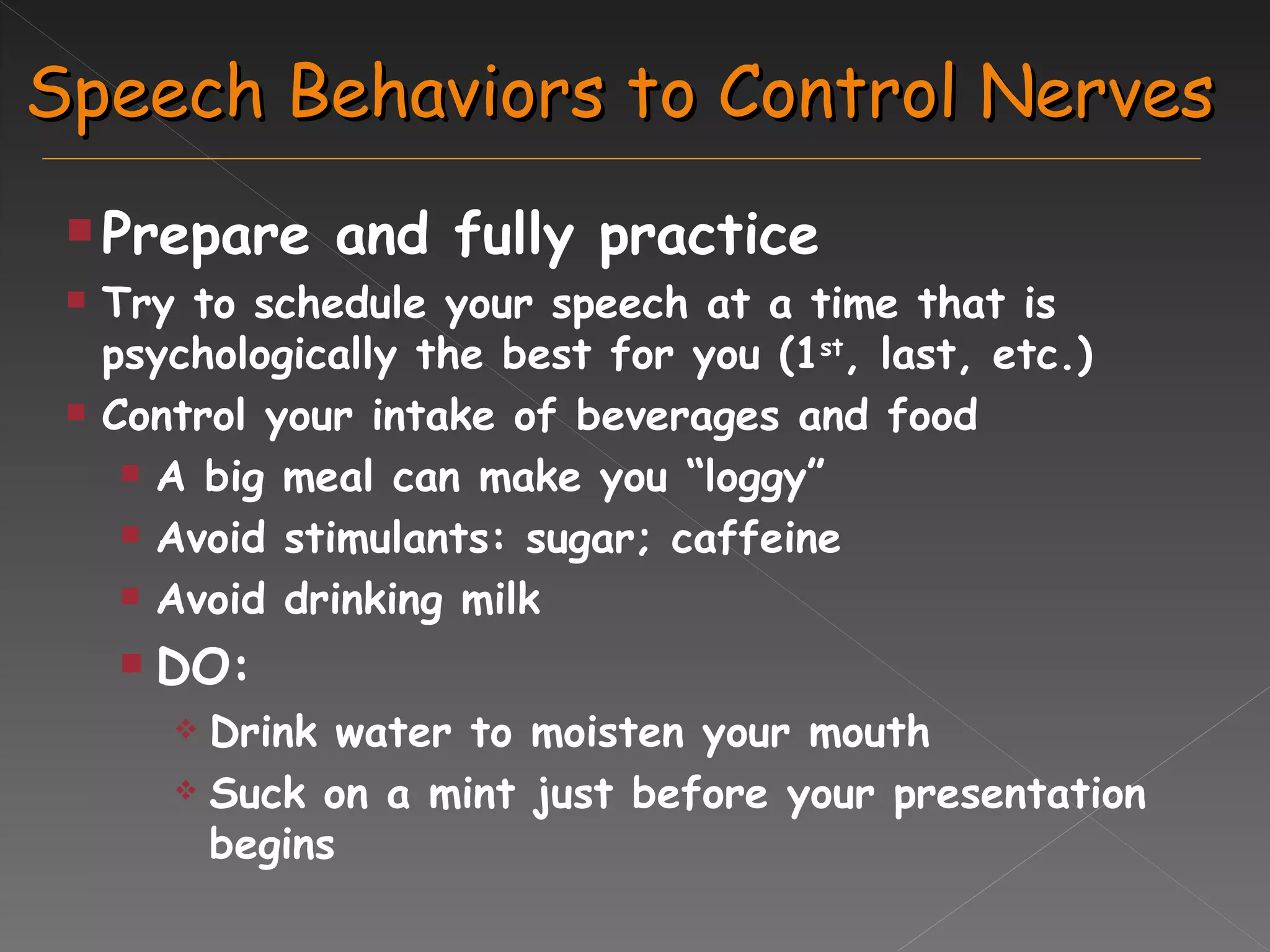 Speech Behaviors to Control Nerves Prepare and fully practice Try to schedule your speech at a time that is psychologically the best for you (1 st , last, etc.) Control your intake of beverages and food A big meal can make you “loggy” Avoid stimulants: sugar; caffeine Avoid drinking milk DO: Drink water to moisten your mouth Suck on a mint just before your presentation begins 