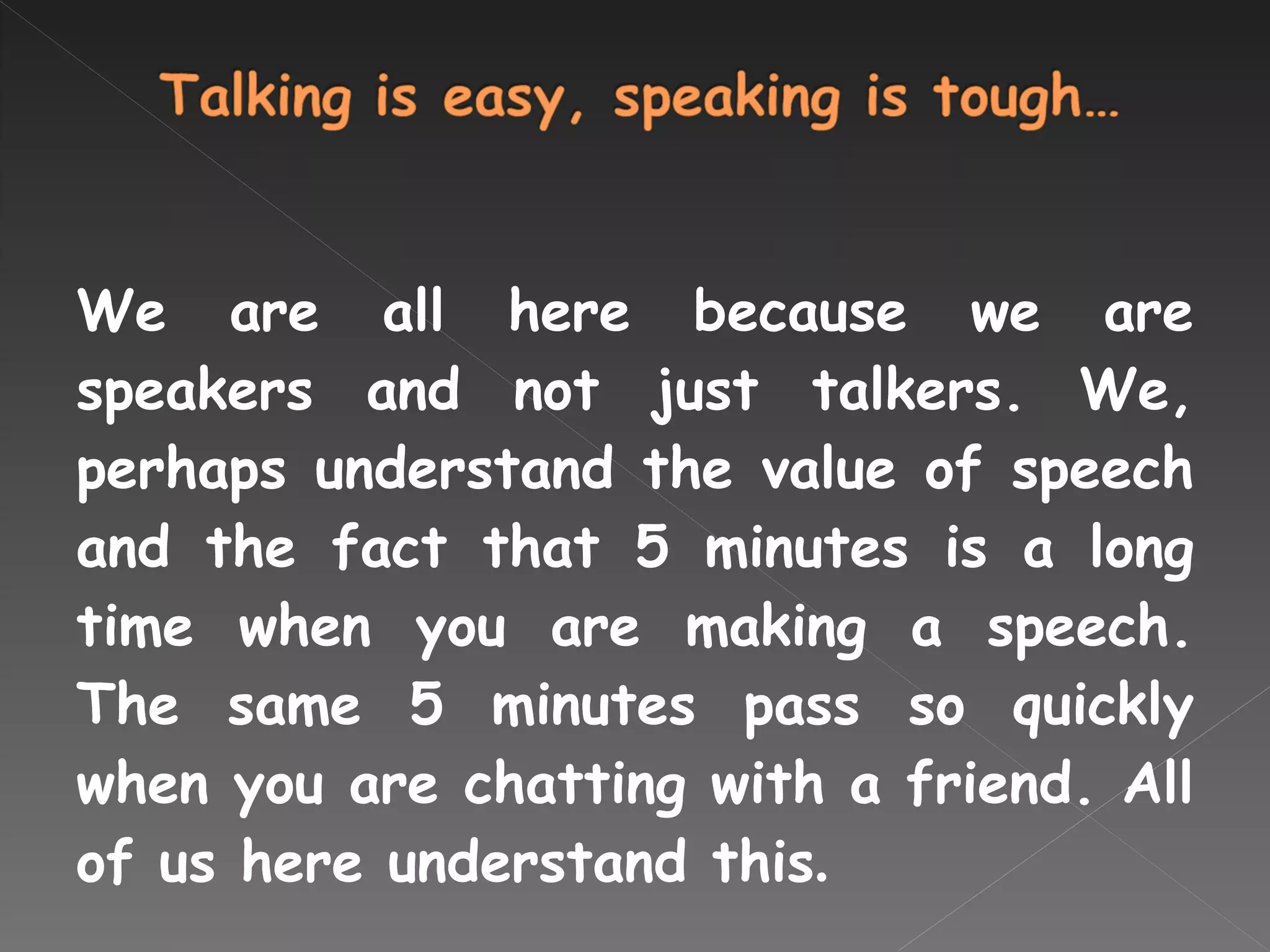 We are all here because we are speakers and not just talkers. We, perhaps understand the value of speech and the fact that 5 minutes is a long time when you are making a speech. The same 5 minutes pass so quickly when you are chatting with a friend. All of us here understand this . 
