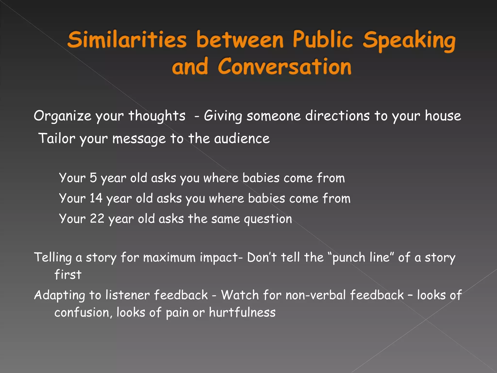 Organize your thoughts  - Giving someone directions to your house   Tailor your message to the audience Your 5 year old asks you where babies come from Your 14 year old asks you where babies come from Your 22 year old asks the same question Telling a story for maximum impact- Don’t tell the “punch line” of a story first Adapting to listener feedback - Watch for non-verbal feedback – looks of confusion, looks of pain or hurtfulness   