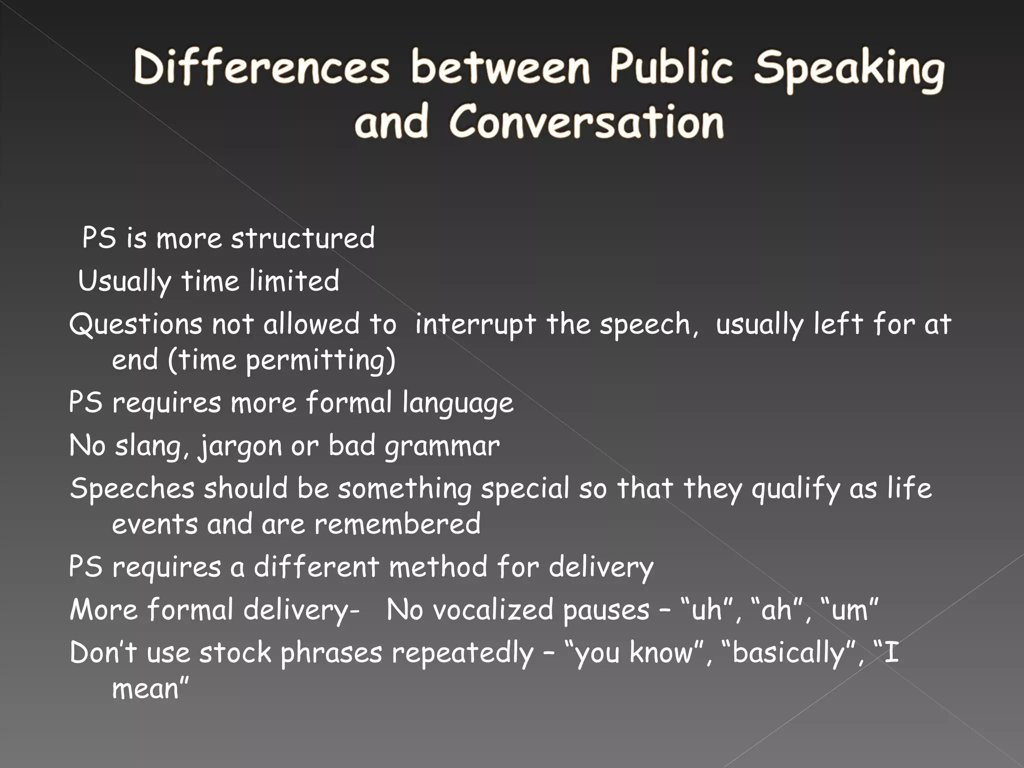   PS is more structured   Usually time limited Questions not allowed to  interrupt the speech,  usually left for at end (time permitting) PS requires more formal language No slang, jargon or bad grammar Speeches should be something special so that they qualify as life events and are remembered  PS requires a different method for delivery More formal delivery-  No vocalized pauses – “uh”, “ah”, “um” Don’t use stock phrases repeatedly – “you know”, “basically”, “I mean”   