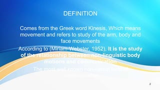 2
DEFINITION
Comes from the Greek word Kinesis, Which means
movement and refers to study of the arm, body and
face movements
According to (Miriam-Webster, 1952), It is the study
of the relationship between non-linguistic body
motions and communication
The most well known non-verbal form of
communication
 