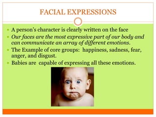 FACIAL EXPRESSIONS
 A person’s character is clearly written on the face
 Our faces are the most expressive part of our body and
can communicate an array of different emotions.
 The Example of core groups: happiness, sadness, fear,
anger, and disgust.
 Babies are capable of expressing all these emotions.
 