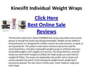Kinesifit Individual Weight Wraps
                      Click Here
                   Best Online Sale
                       Reviews
The Kinesifit system (U.S. Patent #7090624 B1) wraps around the core muscle
groups as though the body naturally gained weight. Weight can be added or
removed easily. It is designed for comfort and can be used at home, at work, or
during workouts. The system is also water resistant and can be used for
swimming fitness. Includes 2 adjustable weights wraps in all black color plus
removable weights. Each weight is 6.5 ounces. The bicep, forearm, and calf
wraps can each hold 4 weights (3.25lbs); the thigh wraps can each hold 12
weights (9.75lbs). The wraps are adjusted by slip and/or velcro straps and
contain pockets into which small rectangular weights (each weighing 6.5
ounces) are placed. The sets come in three sizes: small, medium, large and
extra-large.
 