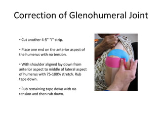 Correction of Glenohumeral Joint Cut another 4-5” “I” strip. Place one end on the anterior aspect of the humerus with no tension. With shoulder aligned lay down from anterior aspect to middle of lateral aspect of humerus with 75-100% stretch. Rub tape down. Rub remaining tape down with no tension and then rub down. 