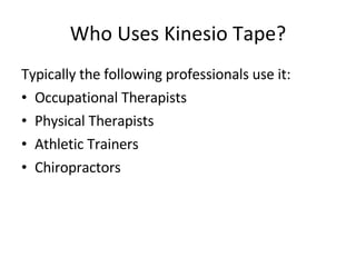 Who Uses Kinesio Tape? Typically the following professionals use it: Occupational Therapists Physical Therapists Athletic Trainers Chiropractors 