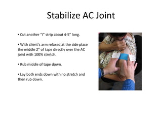Stabilize AC Joint Cut another “I” strip about 4-5” long. With client’s arm relaxed at the side place the middle 2” of tape directly over the AC joint with 100% stretch. Rub middle of tape down. Lay both ends down with no stretch and then rub down. 