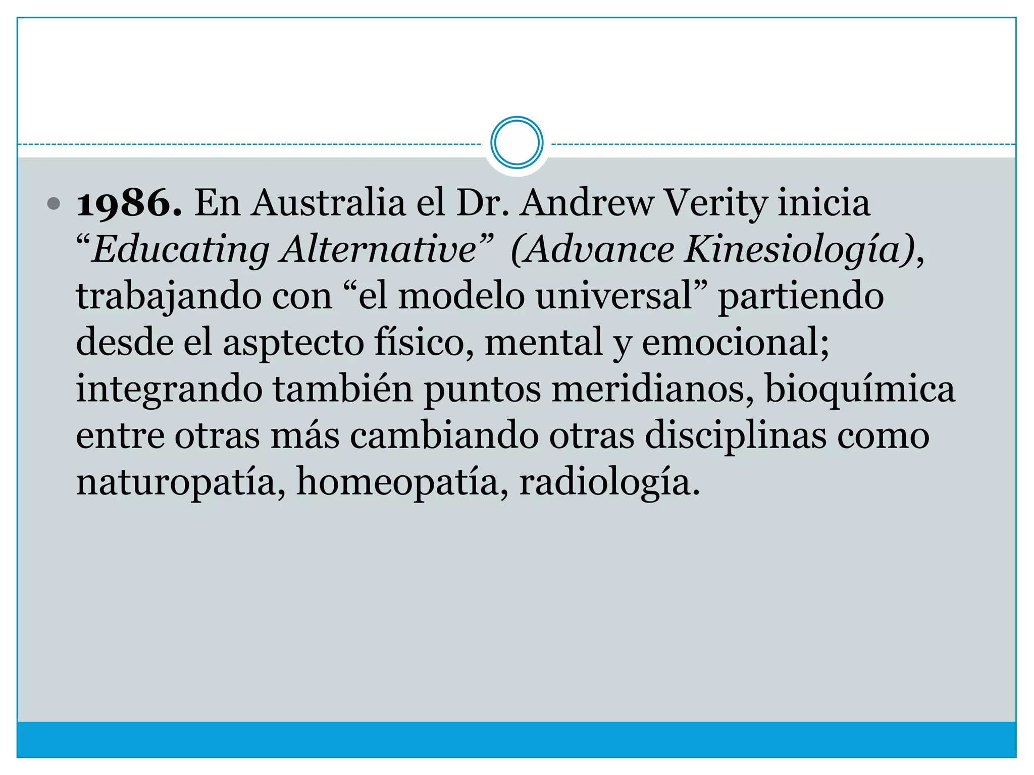  1986. En Australia el Dr. Andrew Verity inicia

“Educating Alternative” (Advance Kinesiología),
trabajando con “el modelo universal” partiendo
desde el asptecto físico, mental y emocional;
integrando también puntos meridianos, bioquímica
entre otras más cambiando otras disciplinas como
naturopatía, homeopatía, radiología.

 