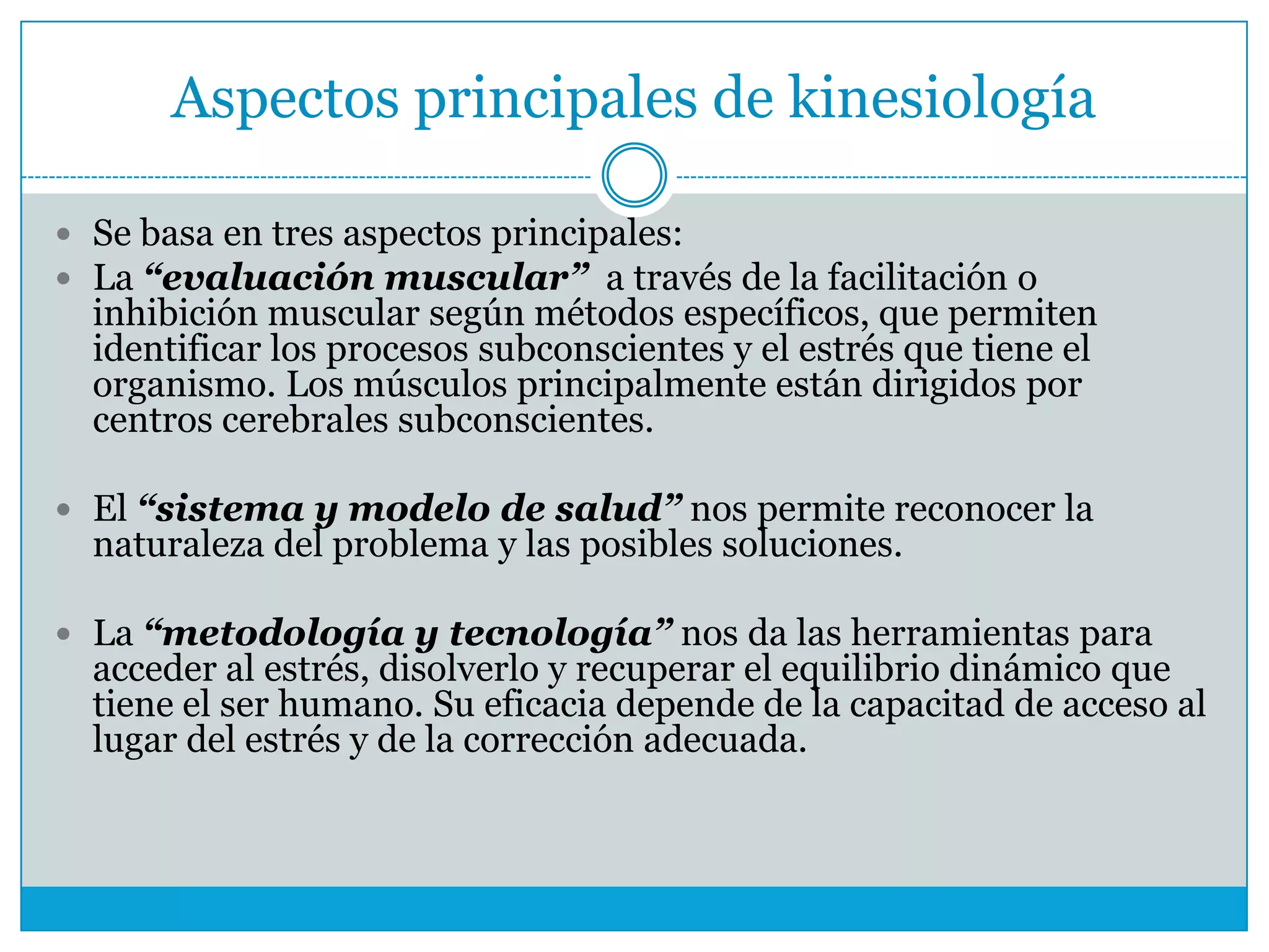 Aspectos principales de kinesiología
 Se basa en tres aspectos principales:
 La “evaluación muscular” a través de la facilitación o

inhibición muscular según métodos específicos, que permiten
identificar los procesos subconscientes y el estrés que tiene el
organismo. Los músculos principalmente están dirigidos por
centros cerebrales subconscientes.

 El “sistema y modelo de salud” nos permite reconocer la

naturaleza del problema y las posibles soluciones.

 La “metodología y tecnología” nos da las herramientas para

acceder al estrés, disolverlo y recuperar el equilibrio dinámico que
tiene el ser humano. Su eficacia depende de la capacitad de acceso al
lugar del estrés y de la corrección adecuada.

 