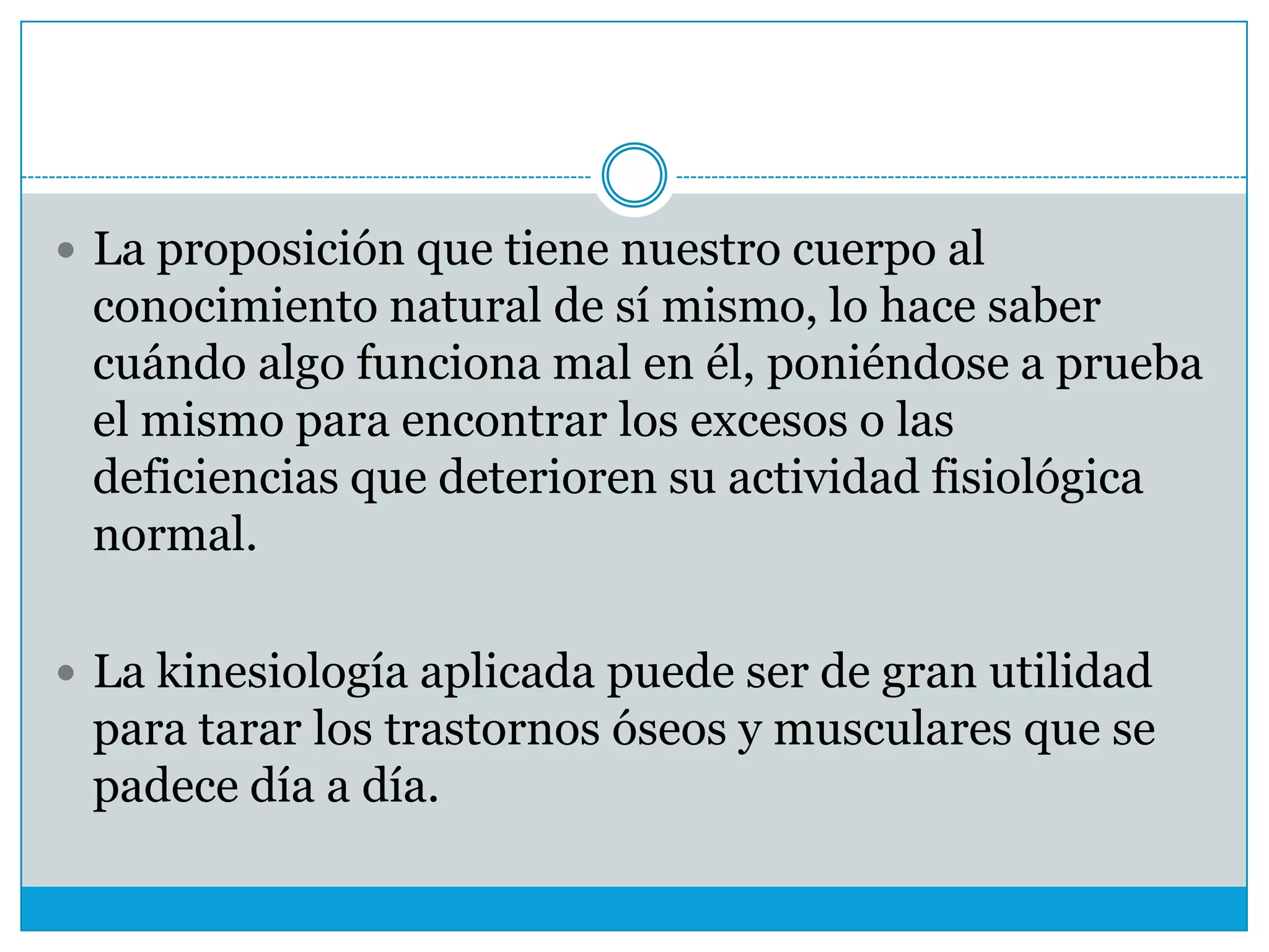  La proposición que tiene nuestro cuerpo al

conocimiento natural de sí mismo, lo hace saber
cuándo algo funciona mal en él, poniéndose a prueba
el mismo para encontrar los excesos o las
deficiencias que deterioren su actividad fisiológica
normal.
 La kinesiología aplicada puede ser de gran utilidad

para tarar los trastornos óseos y musculares que se
padece día a día.

 