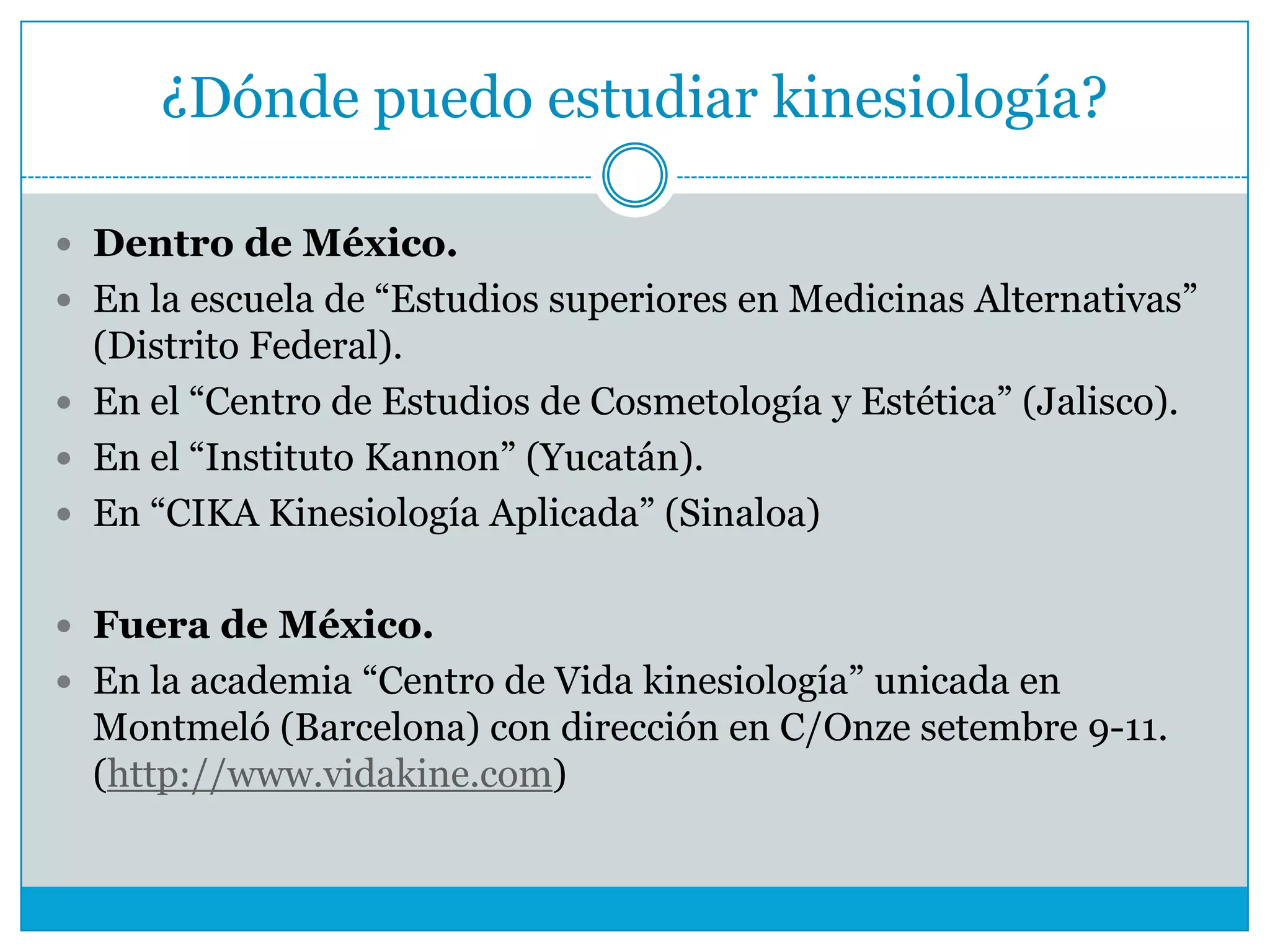 ¿Dónde puedo estudiar kinesiología?
 Dentro de México.
 En la escuela de “Estudios superiores en Medicinas Alternativas”

(Distrito Federal).
 En el “Centro de Estudios de Cosmetología y Estética” (Jalisco).
 En el “Instituto Kannon” (Yucatán).
 En “CIKA Kinesiología Aplicada” (Sinaloa)
 Fuera de México.
 En la academia “Centro de Vida kinesiología” unicada en

Montmeló (Barcelona) con dirección en C/Onze setembre 9-11.
(http://www.vidakine.com)

 