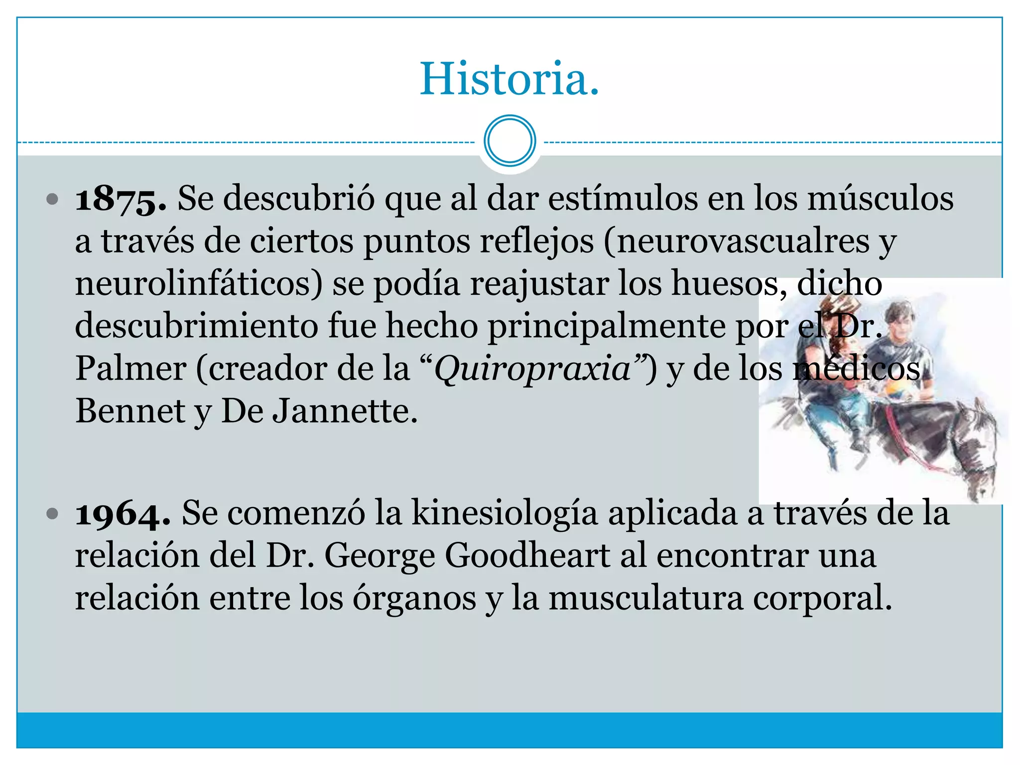 Historia.
 1875. Se descubrió que al dar estímulos en los músculos

a través de ciertos puntos reflejos (neurovascualres y
neurolinfáticos) se podía reajustar los huesos, dicho
descubrimiento fue hecho principalmente por el Dr.
Palmer (creador de la “Quiropraxia”) y de los médicos
Bennet y De Jannette.
 1964. Se comenzó la kinesiología aplicada a través de la

relación del Dr. George Goodheart al encontrar una
relación entre los órganos y la musculatura corporal.

 