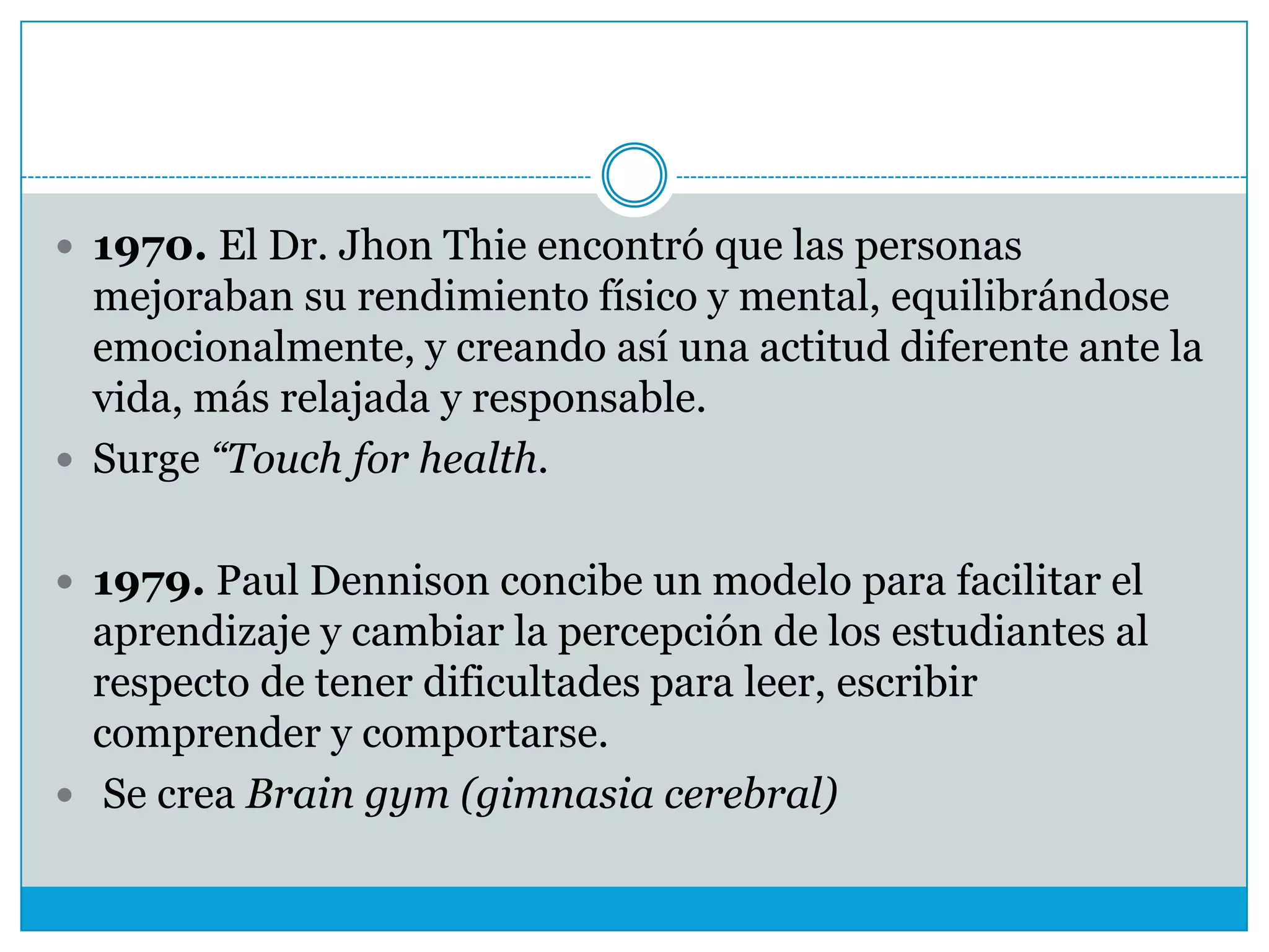  1970. El Dr. Jhon Thie encontró que las personas

mejoraban su rendimiento físico y mental, equilibrándose
emocionalmente, y creando así una actitud diferente ante la
vida, más relajada y responsable.
 Surge “Touch for health.
 1979. Paul Dennison concibe un modelo para facilitar el

aprendizaje y cambiar la percepción de los estudiantes al
respecto de tener dificultades para leer, escribir
comprender y comportarse.
 Se crea Brain gym (gimnasia cerebral)

 