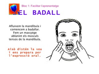 Afluixem la mandíbula i comencem a badallar. Fem un massatge ablanint els músculs tensos de la mandíbula. Això distén la veu i ens prepara per l’expressió oral. EL BADALL Bloc 1: Facilitar l’aprenentatge 
