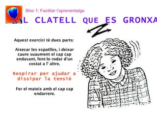 Aquest exercici té dues parts:  Aixecar les espatlles, i deixar caure suaument el cap cap endavant, fent-lo rodar d’un costat a l’ altre. Respirar per ajudar a dissipar la tensió Fer el mateix amb el cap cap endarrere. EL CLATELL  QUE  ES GRONXA Bloc 1: Facilitar l’aprenentatge 