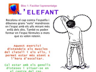 Recolzeu el cap contra l’espatlla i dibuixeu grans “vuits” mandrosos en l’espai amb els ulls mirant més enllà dels dits. També es poden formar en l’espai fórmules o mots que es volen retenir. Aquest exercici distendeix els muscles del clatell i els ulls, i permet estar més atent a l’hora d’escoltar. Cal estar amb els genolls distesos i situar-se en el centre del cos.  L’ELEFANT Bloc 1: Facilitar l’aprenentatge 