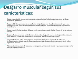 Desgarro muscular según sus
carácterísticas:
Desgarro miofascial: comprende dos elementos anatómicos, la fascia o aponeurosis y, las fibras
musculares periféricas.

Desgarro fibrilar: generalmente es una lesión de tipo lineal muy fina, de ahí su nombre, con una
longitud variable, pero con un grosor que no debería exceder los 2 mm. Ocurre en el espesor de la
musculatura.

Desgarro multifibrilar: variante del anterior, de mayor importancia clínica. Consta de varias lesiones
lineales.

Desgarro fascicular: es una lesión de mayor trascendencia, puede ocurrir en el espesor del músculo o
en su periferia, donde se acompañan de compromiso fascial, presenta hematoma.

Desgarro total: son todas lesiones graves que dejaran algún grado de pérdida de la función,
desbalances musculares y grandes cicatrices. Comprenden desde un grueso segmento hasta todo el
espesor del músculo.

Adherenciolisis: apertura de la cicatriz, o redesgarro, generalmente parcial y que ocurre siempre en la
zona periférica del desgarro.
 