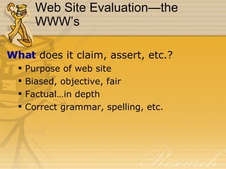 Web Site Evaluation—the WWW’s What  does it claim, assert, etc.? Purpose of web site Biased, objective, fair Factual…in depth Correct grammar, spelling, etc. 
