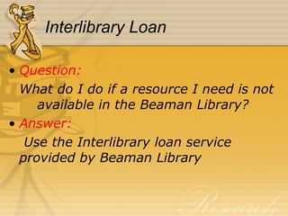 Interlibrary Loan Question:  What do I do if a resource I need is not  available in the Beaman Library? Answer:   Use the Interlibrary loan service  provided by Beaman Library 