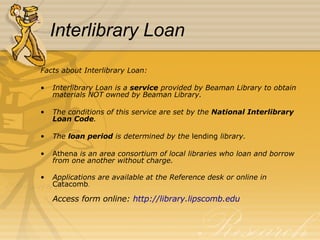 Interlibrary Loan Facts about Interlibrary Loan: Interlibrary Loan is a  service  provided by Beaman Library to obtain materials NOT owned by Beaman Library. The conditions of this service are set by the  National Interlibrary Loan Code . The  loan period  is determined by the  lending  library. Athena  is an area consortium of local libraries who loan and borrow from one another without charge. Applications are available at the Reference desk or online   in  Catacomb . Access form online:  http:// library.lipscomb.edu 