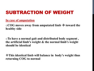 SUBTRACTION OF WEIGHT
In case of amputation
oCOG moves away from amputated limb  toward the
healthy side
oTo have a normal gait and distributed body segment ,
the artificial limb’s weight & the normal limb’s weight
should be identical
This identical limb will balance in body’s weight thus
returning COG to normal
 
