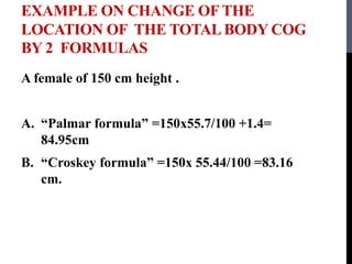 EXAMPLE ON CHANGE OF THE
LOCATION OF THE TOTAL BODY COG
BY 2 FORMULAS
A female of 150 cm height .
A. “Palmar formula” =150x55.7/100 +1.4=
84.95cm
B. “Croskey formula” =150x 55.44/100 =83.16
cm.
 