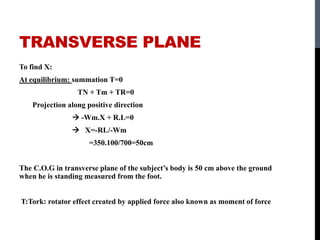 TRANSVERSE PLANE
To find X:
At equilibrium: summation T=0
TN + Tm + TR=0
Projection along positive direction
 -Wm.X + R.L=0
 X=-RL/-Wm
=350.100/700=50cm
The C.O.G in transverse plane of the subject’s body is 50 cm above the ground
when he is standing measured from the foot.
T:Tork: rotator effect created by applied force also known as moment of force
 