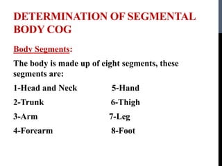 DETERMINATION OF SEGMENTAL
BODY COG
Body Segments:
The body is made up of eight segments, these
segments are:
1-Head and Neck 5-Hand
2-Trunk 6-Thigh
3-Arm 7-Leg
4-Forearm 8-Foot
 