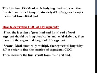 The location of COG of each body segment is toward the
heavier end, which is approximately 4/7 of segment length
measured from distal end.
How to determine COG of any segment?
-First, the location of proximal and distal end of each
segment should be in appendicular and axial skeleton, then
measure the segmental length of this segment.
-Second, Mathematically multiply the segmental length by
4/7 in order to find the location of segmental COG,
Then measure the final result from the distal end.
 