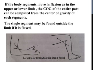 If the body segments move in flexion as in the
upper or lower limb , the COG of the entire part
can be computed from the center of gravity of
each segments.
The single segment may be found outside the
limb if it is flexed.
 