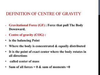 DEFINITION OF CENTRE OF GRAVITY
- Gravitational Force (GF) : Force that pull The Body
Downward.
- Centre of gravity (COG) :
• is the balancing Point
• Where the body is concentrated & equally distributed
• It is the point of exact center where the body rotates in
all directions
• called center of mass
• Sum of all forces = 0 & sum of moments =0
 