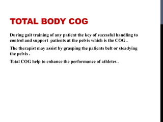 TOTAL BODY COG
During gait training of any patient the key of sucessful handling to
control and support patients at the pelvis which is the COG .
The therapist may assist by grasping the patients belt or steadying
the pelvis .
Total COG help to enhance the performance of athletes .
 