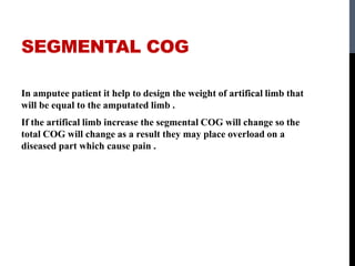 SEGMENTAL COG
In amputee patient it help to design the weight of artifical limb that
will be equal to the amputated limb .
If the artifical limb increase the segmental COG will change so the
total COG will change as a result they may place overload on a
diseased part which cause pain .
 