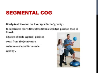 SEGMENTAL COG
It help to determine the leverage effect of gravity .
In segment is more difficult to lift in extended position than in
flexed .
Change of body segment position
away from the joint cause
an increased need for muscle
activity .
 