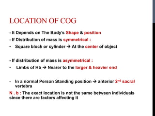 LOCATION OF COG
- It Depends on The Body’s Shape & position
- If Distribution of mass is symmetrical :
• Square block or cylinder  At the center of object
- If distribution of mass is asymmetrical :
• Limbs of Hb  Nearer to the larger & heavier end
- In a normal Person Standing position  anterior 2nd sacral
vertebra
N . b : The exact location is not the same between individuals
since there are factors affecting it
 