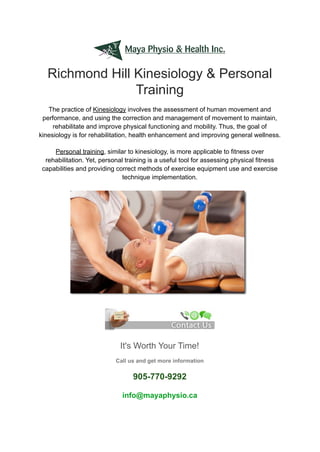 Richmond Hill Kinesiology & Personal
Training
The practice of Kinesiology involves the assessment of human movement and
performance, and using the correction and management of movement to maintain,
rehabilitate and improve physical functioning and mobility. Thus, the goal of
kinesiology is for rehabilitation, health enhancement and improving general wellness.
Personal training, similar to kinesiology, is more applicable to fitness over
rehabilitation. Yet, personal training is a useful tool for assessing physical fitness
capabilities and providing correct methods of exercise equipment use and exercise
technique implementation.
It's Worth Your Time!
Call us and get more information
905-770-9292
info@mayaphysio.ca
 