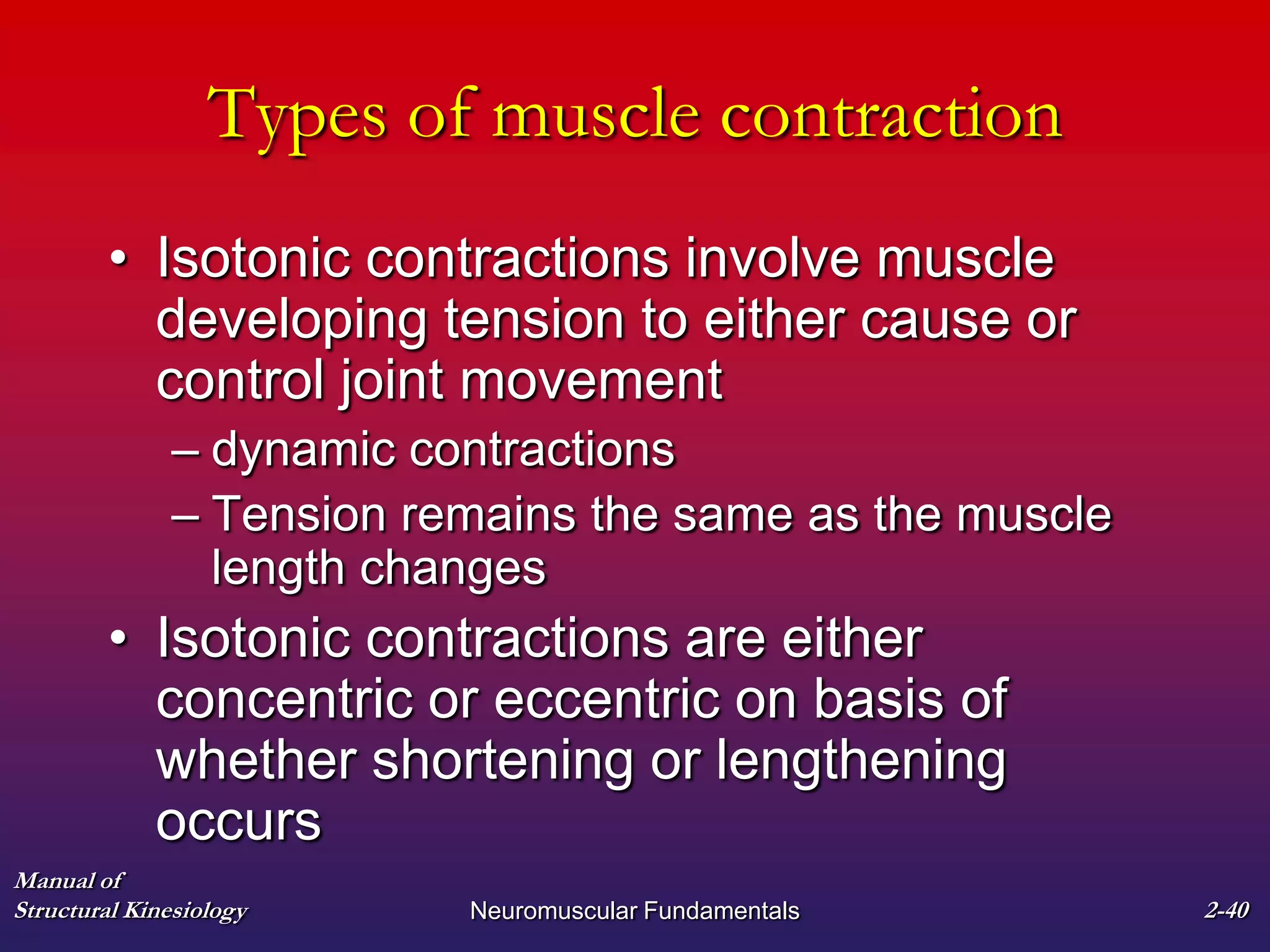 Manual of
Structural Kinesiology Neuromuscular Fundamentals 2-40
Types of muscle contraction
• Isotonic contractions involve muscle
developing tension to either cause or
control joint movement
– dynamic contractions
– Tension remains the same as the muscle
length changes
• Isotonic contractions are either
concentric or eccentric on basis of
whether shortening or lengthening
occurs
 
