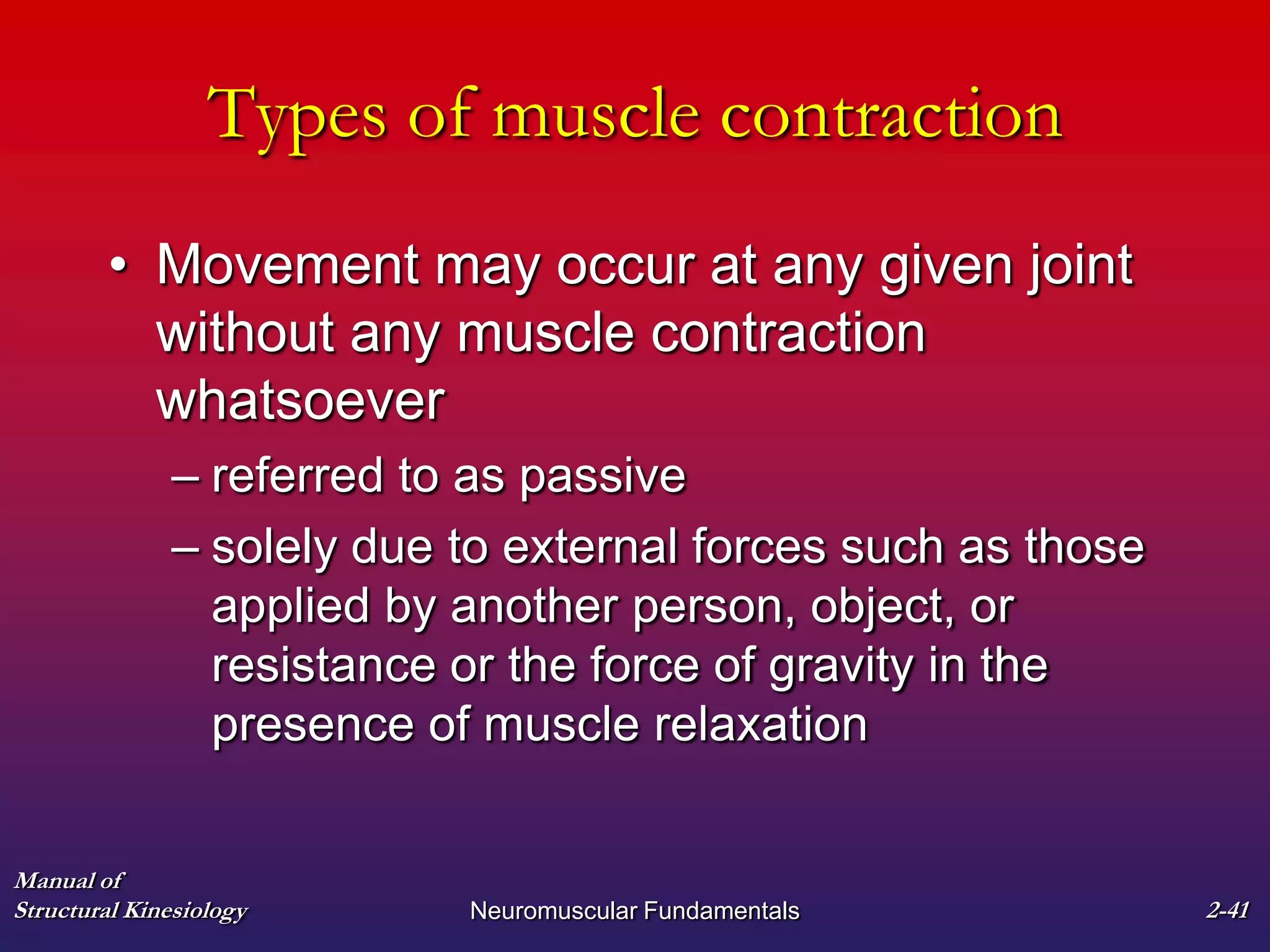 Manual of
Structural Kinesiology Neuromuscular Fundamentals 2-41
Types of muscle contraction
• Movement may occur at any given joint
without any muscle contraction
whatsoever
– referred to as passive
– solely due to external forces such as those
applied by another person, object, or
resistance or the force of gravity in the
presence of muscle relaxation
 