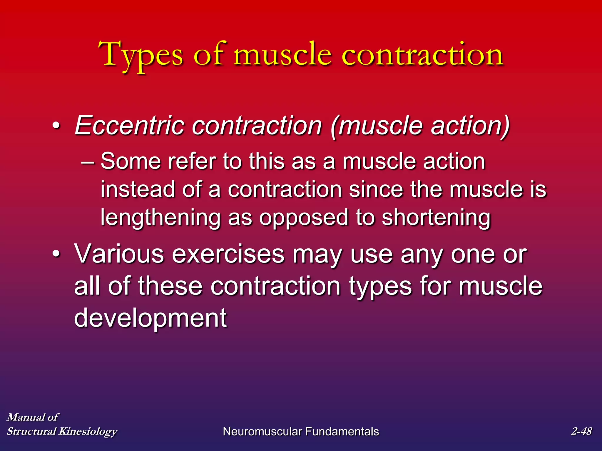 Manual of
Structural Kinesiology Neuromuscular Fundamentals 2-48
Types of muscle contraction
• Eccentric contraction (muscle action)
– Some refer to this as a muscle action
instead of a contraction since the muscle is
lengthening as opposed to shortening
• Various exercises may use any one or
all of these contraction types for muscle
development
 
