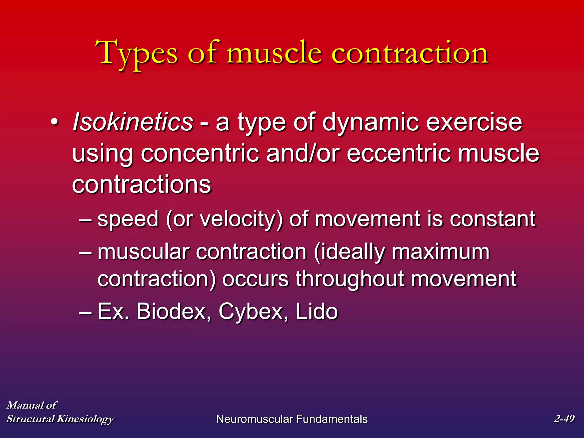 Manual of
Structural Kinesiology Neuromuscular Fundamentals 2-49
Types of muscle contraction
• Isokinetics - a type of dynamic exercise
using concentric and/or eccentric muscle
contractions
– speed (or velocity) of movement is constant
– muscular contraction (ideally maximum
contraction) occurs throughout movement
– Ex. Biodex, Cybex, Lido
 