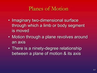 1-1
Planes of Motion
• Imaginary two-dimensional surface
through which a limb or body segment
is moved
• Motion through a plane revolves around
an axis
• There is a ninety-degree relationship
between a plane of motion & its axis
 