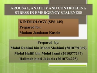 AROUSAL, ANXIETY AND CONTROLLING
STRESS IN EMERGENCY STALENESS
KINESIOLOGY (SPS 145)
Prepared for:
Madam Jamiaton Kusrin

Prepared by:
Mohd Rahimi bin Mohd Shahimi (2010791069)
Mohd Hafifi bin Mohd Izani (2010577247)
Halimah binti Jakaria (2010724225)

 