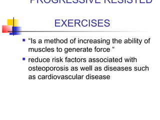 PROGRESSIVE RESISTED
EXERCISES
 “Is a method of increasing the ability of
muscles to generate force “
 reduce risk factors associated with
osteoporosis as well as diseases such
as cardiovascular disease
 
