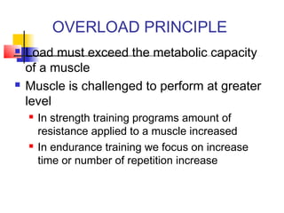 OVERLOAD PRINCIPLE
 Load must exceed the metabolic capacity
of a muscle
 Muscle is challenged to perform at greater
level
 In strength training programs amount of
resistance applied to a muscle increased
 In endurance training we focus on increase
time or number of repetition increase
 