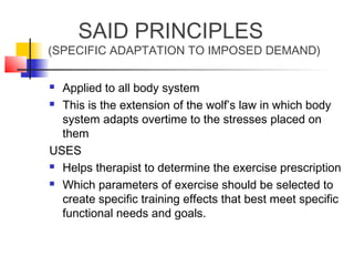 SAID PRINCIPLES
(SPECIFIC ADAPTATION TO IMPOSED DEMAND)
 Applied to all body system
 This is the extension of the wolf’s law in which body
system adapts overtime to the stresses placed on
them
USES
 Helps therapist to determine the exercise prescription
 Which parameters of exercise should be selected to
create specific training effects that best meet specific
functional needs and goals.
 